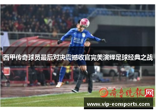 西甲传奇球员最后对决震撼收官完美演绎足球经典之战